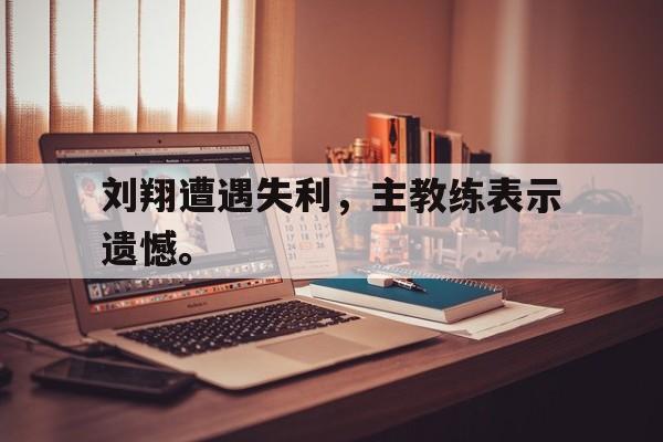 爱游戏ayx官网平台-刘翔遭遇失利，主教练表示遗憾。