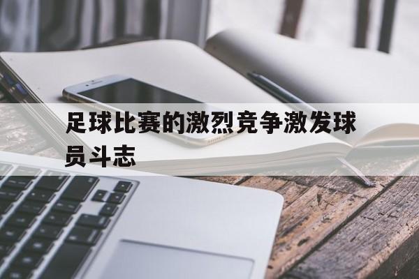 爱游戏ayx官网平台-足球比赛的激烈竞争激发球员斗志