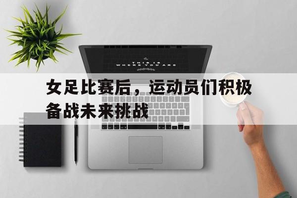 爱游戏ayx官网平台-女足比赛后，运动员们积极备战未来挑战